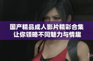 国产精品成人影片精彩合集 让你领略不同魅力与情趣