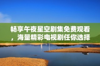 畅享午夜星空剧集免费观看，海量精彩电视剧任你选择与体验