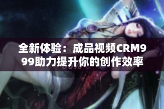 全新体验：成品视频CRM999助力提升你的创作效率
