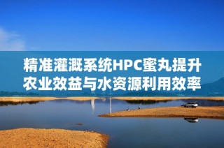 精准灌溉系统HPC蜜丸提升农业效益与水资源利用效率