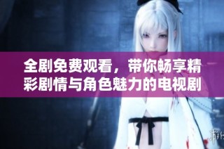全剧免费观看，带你畅享精彩剧情与角色魅力的电视剧盛宴