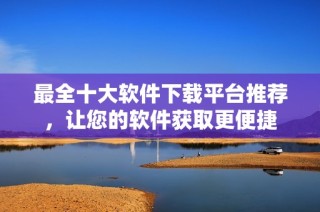 最全十大软件下载平台推荐，让您的软件获取更便捷
