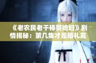 《老农民老干棒娶媳妇》剧情揭秘：第几集才是婚礼高潮时刻