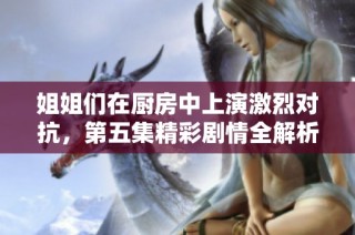 姐姐们在厨房中上演激烈对抗，第五集精彩剧情全解析