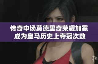 传奇中场莫德里奇荣耀加冕 成为皇马历史上夺冠次数最多的球员