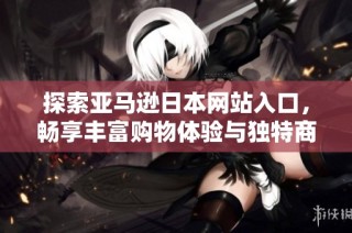 探索亚马逊日本网站入口，畅享丰富购物体验与独特商品选择