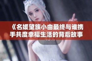 《名媛望族小由最终与谁携手共度幸福生活的背后故事》