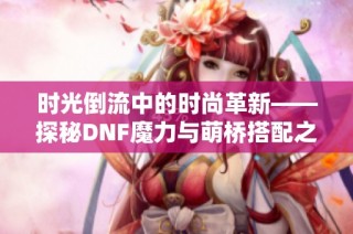 时光倒流中的时尚革新——探秘DNF魔力与萌桥搭配之美