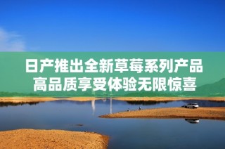 日产推出全新草莓系列产品 高品质享受体验无限惊喜