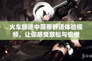 火车旅途中荫蒂舒适体验视频，让你感受放松与愉悦