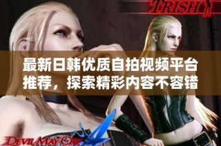 最新日韩优质自拍视频平台推荐，探索精彩内容不容错过