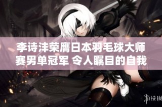 李诗沣荣膺日本羽毛球大师赛男单冠军 令人瞩目的自我挑战与蜕变