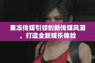 果冻传媒引领创新传媒风潮，打造全新娱乐体验