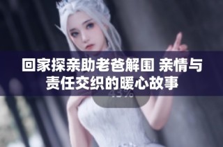回家探亲助老爸解围 亲情与责任交织的暖心故事