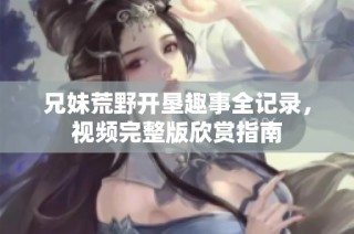 兄妹荒野开垦趣事全记录，视频完整版欣赏指南