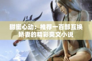 甜蜜心动：推荐一百部互换娇妻的精彩爽文小说