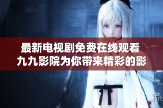最新电视剧免费在线观看 九九影院为你带来精彩的影视体验