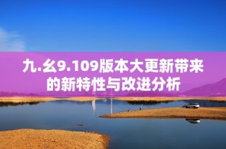 九.幺9.109版本大更新带来的新特性与改进分析