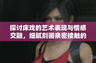 探讨床戏的艺术表现与情感交融，细腻刻画亲密接触的真实瞬间