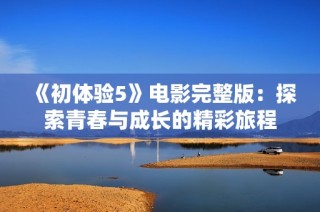 《初体验5》电影完整版：探索青春与成长的精彩旅程