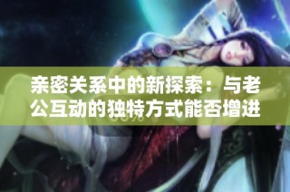 亲密关系中的新探索：与老公互动的独特方式能否增进感情？