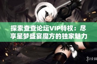 探索查查论坛VIP特权：尽享星梦盛宴魔方的独家魅力与惊喜体验