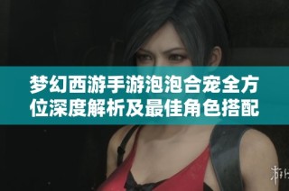 梦幻西游手游泡泡合宠全方位深度解析及最佳角色搭配与财务数据分析指南