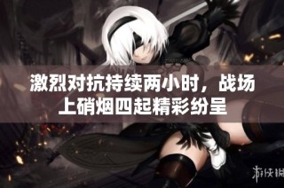 激烈对抗持续两小时，战场上硝烟四起精彩纷呈