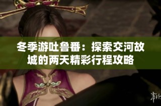 冬季游吐鲁番：探索交河故城的两天精彩行程攻略