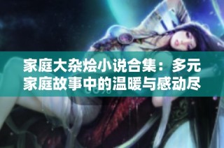 家庭大杂烩小说合集：多元家庭故事中的温暖与感动尽情绽放