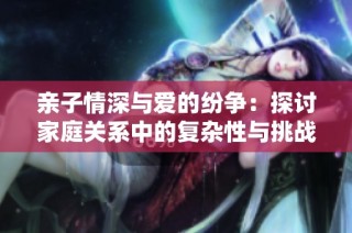 亲子情深与爱的纷争：探讨家庭关系中的复杂性与挑战