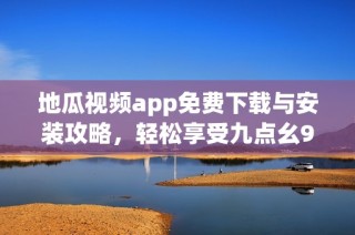 地瓜视频app免费下载与安装攻略，轻松享受九点幺9·1版本