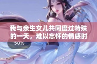 我与亲生女儿共同度过特殊的一天，难以忘怀的情感时刻