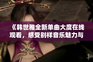 《韩世雅全新单曲大度在线观看，感受别样音乐魅力与情感演绎》
