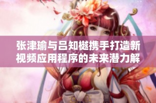 张津瑜与吕知樾携手打造新视频应用程序的未来潜力解析