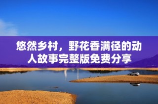 悠然乡村，野花香满径的动人故事完整版免费分享