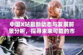 中国X站最新动态与发展前景分析，探寻未来可能的市场机遇与挑战