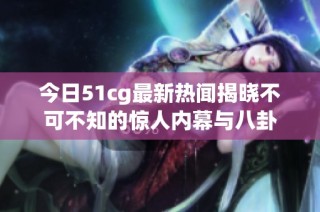 今日51cg最新热闻揭晓不可不知的惊人内幕与八卦