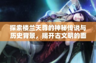 探索楼兰天尊的神秘传说与历史背景，揭开古文明的面纱