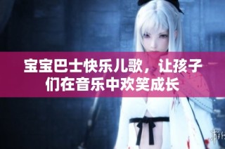 宝宝巴士快乐儿歌，让孩子们在音乐中欢笑成长