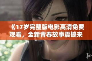 《17岁完整版电影高清免费观看，全新青春故事震撼来袭》
