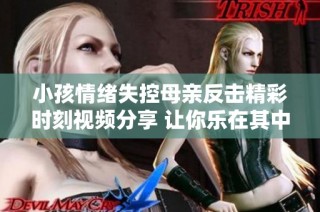 小孩情绪失控母亲反击精彩时刻视频分享 让你乐在其中