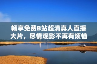 畅享免费B站超清真人直播大片，尽情观影不再有烦恼