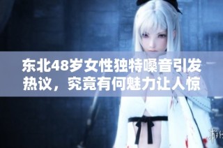 东北48岁女性独特嗓音引发热议，究竟有何魅力让人惊叹