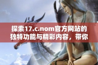 探索17.c.nom官方网站的独特功能与精彩内容，带你了解更多精彩资讯与服务