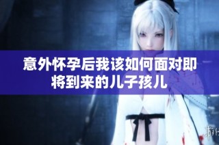 意外怀孕后我该如何面对即将到来的儿子孩儿
