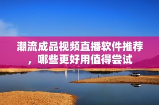 潮流成品视频直播软件推荐，哪些更好用值得尝试