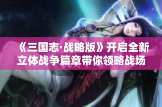 《三国志·战略版》开启全新立体战争篇章带你领略战场巅峰
