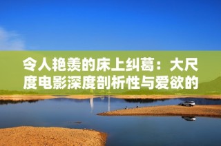 令人艳羡的床上纠葛：大尺度电影深度剖析性与爱欲的边界