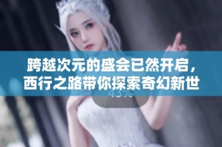 跨越次元的盛会已然开启，西行之路带你探索奇幻新世界